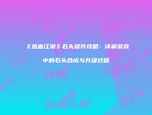 《热血江湖》石头提升攻略：详解游戏中的石头合成与升级过程