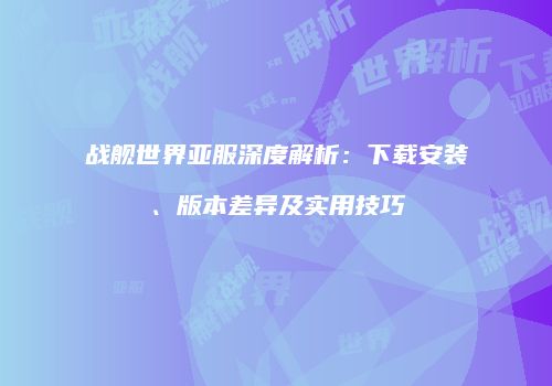 战舰世界亚服深度解析：下载安装、版本差异及实用技巧