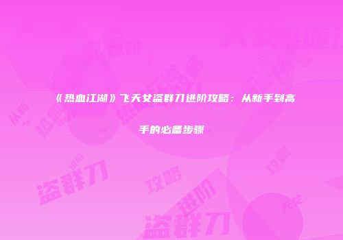 《热血江湖》飞天女盗群刀进阶攻略：从新手到高手的必备步骤