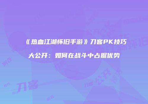 《热血江湖怀旧手游》刀客PK技巧大公开：如何在战斗中占据优势