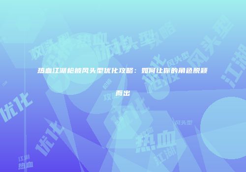 热血江湖枪披风头型优化攻略:如何让你的角色脱颖而出