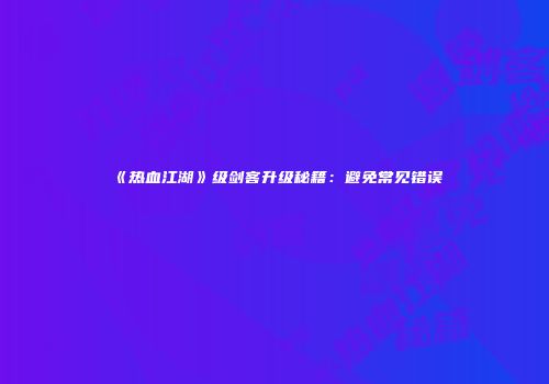 《热血江湖》级剑客升级秘籍：避免常见错误