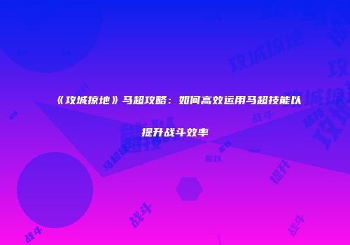 《攻城掠地》马超攻略:如何高效运用马超技能以提升战斗效率