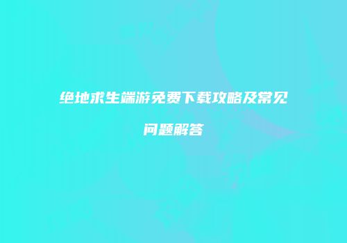 绝地求生端游免费下载攻略及常见问题解答
