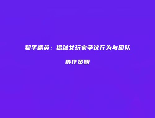 和平精英：揭秘女玩家争议行为与团队协作策略