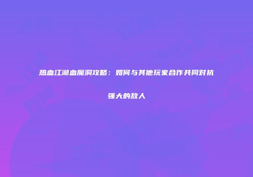 热血江湖血魔洞攻略：如何与其他玩家合作共同对抗强大的敌人