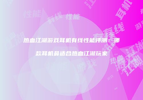 热血江湖游戏耳机有线性能评测：哪款耳机最适合热血江湖玩家