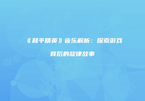 《和平精英》音乐解析：探索游戏背后的旋律故事