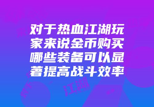 对于热血江湖玩家来说金币购买哪些装备可以显著提高战斗效率