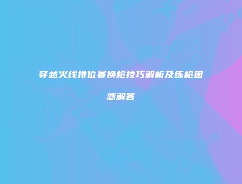 穿越火线排位赛换枪技巧解析及练枪困惑解答