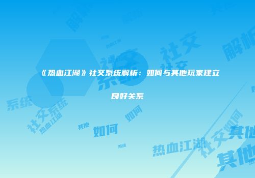 《热血江湖》社交系统解析：如何与其他玩家建立良好关系