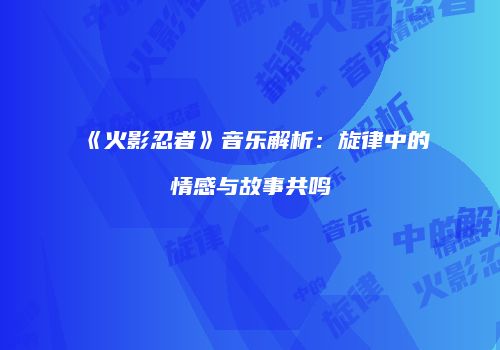 《火影忍者》音乐解析：旋律中的情感与故事共鸣