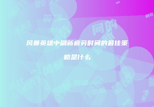 风暴英雄中刷新疲劳时间的最佳策略是什么