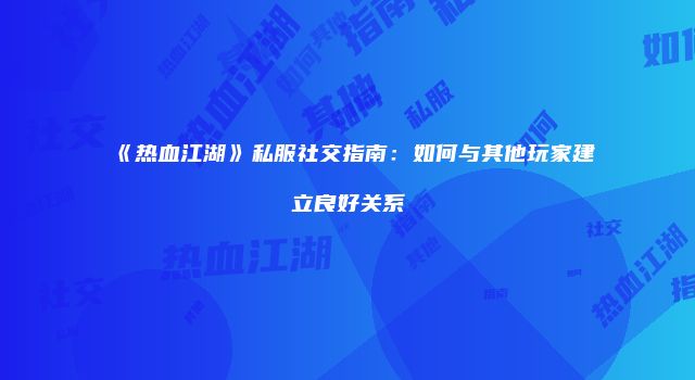 《热血江湖》私服社交指南：如何与其他玩家建立良好关系