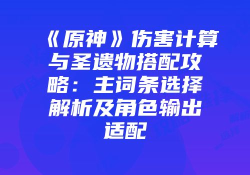 《原神》伤害计算与圣遗物搭配攻略：主词条选择解析及角色输出适配