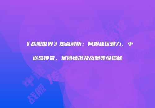 《战舰世界》热点解析：阿根廷区魅力、中途岛传奇、军团情况及战舰等级揭秘