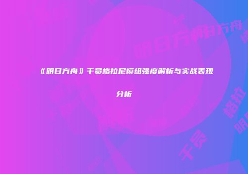 《明日方舟》干员格拉尼模组强度解析与实战表现分析