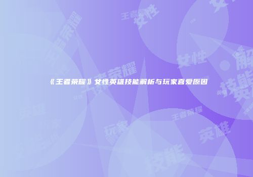 《王者荣耀》女性英雄技能解析与玩家喜爱原因