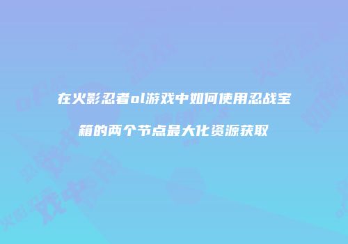 在火影忍者ol游戏中如何使用忍战宝箱的两个节点最大化资源获取