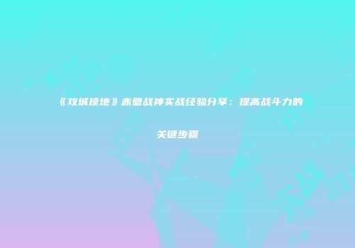 《攻城掠地》赤壁战神实战经验分享：提高战斗力的关键步骤