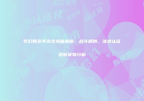 梦幻西游手游全技能解析：战斗规则、法术认证及新宠物分析