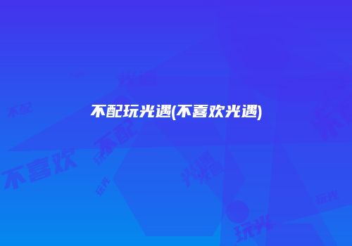 不配玩光遇(不喜欢光遇)