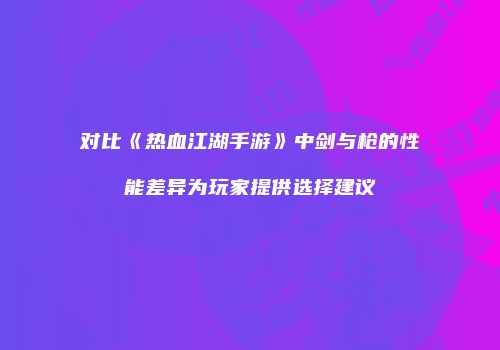 对比《热血江湖手游》中剑与枪的性能差异为玩家提供选择建议
