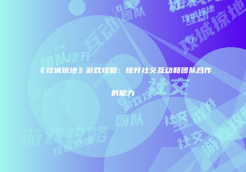 《攻城掠地》游戏攻略：提升社交互动和团队合作的能力