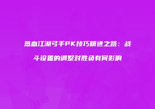 热血江湖弓手PK技巧精进之路：战斗设置的调整对胜负有何影响