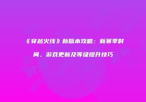 《穿越火线》新版本攻略：新赛季时间、游戏更新及等级提升技巧