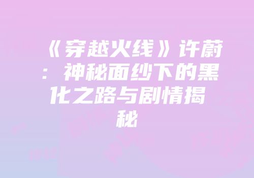 《穿越火线》许蔚：神秘面纱下的黑化之路与剧情揭秘