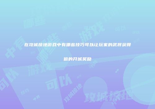 在攻城掠地游戏中有哪些技巧可以让玩家的武将获得倍的开城奖励