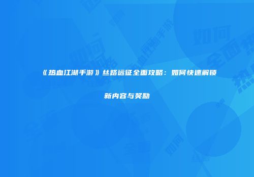 《热血江湖手游》丝路远征全面攻略：如何快速解锁新内容与奖励