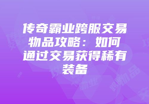 传奇霸业跨服交易物品攻略：如何通过交易获得稀有装备