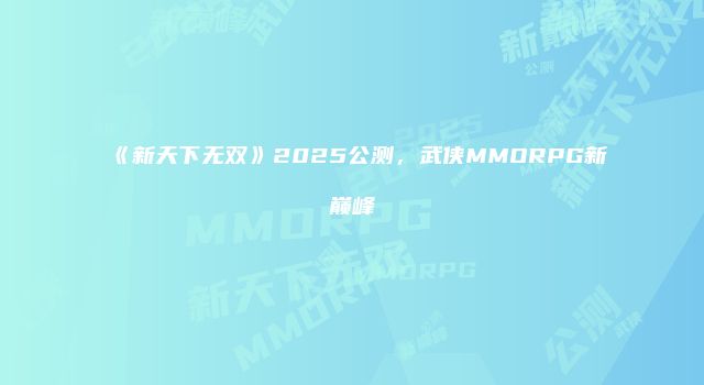 《新天下无双》2025公测，武侠MMORPG新巅峰