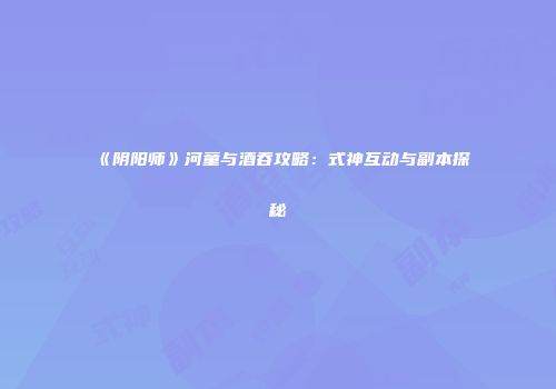 《阴阳师》河童与酒吞攻略：式神互动与副本探秘