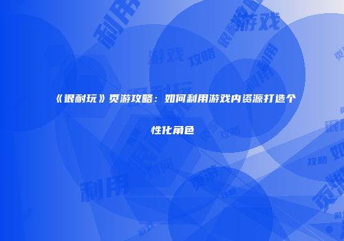 《很耐玩》页游攻略:如何利用游戏内资源打造个性化角色