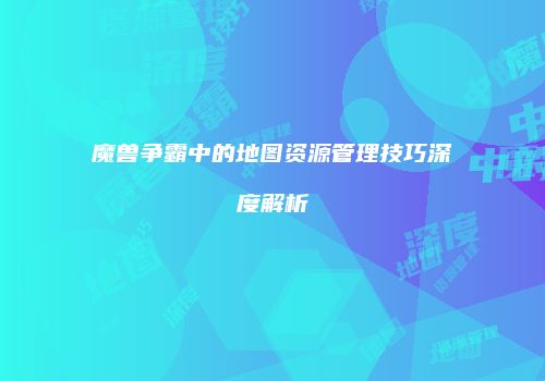 魔兽争霸中的地图资源管理技巧深度解析