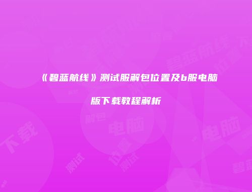 《碧蓝航线》测试服解包位置及b服电脑版下载教程解析