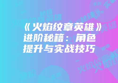 《火焰纹章英雄》进阶秘籍：角色提升与实战技巧