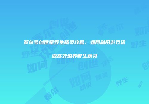 赛尔号创世星野生精灵攻略：如何利用游戏资源高效培养野生精灵
