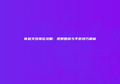 穿越火线排位攻略：视频回放与手游技巧解析