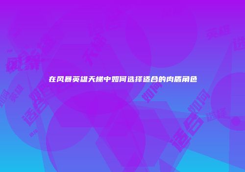 在风暴英雄天梯中如何选择适合的肉盾角色
