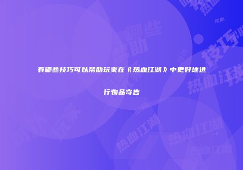 有哪些技巧可以帮助玩家在《热血江湖》中更好地进行物品寄售