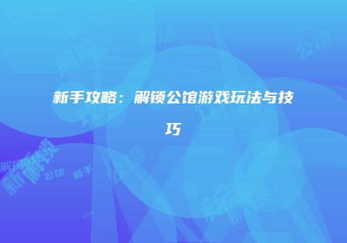 新手攻略：解锁公馆游戏玩法与技巧
