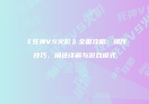 《死神VS火影》全面攻略：操作技巧、角色详解与游戏模式