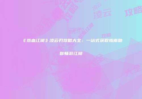 《热血江湖》凌云刃攻略大全:一站式获取指南助你畅游江湖