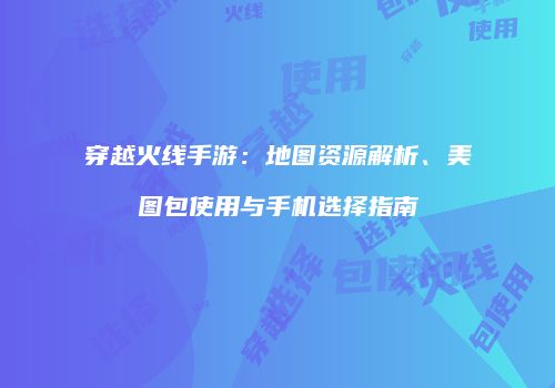 穿越火线手游：地图资源解析、美图包使用与手机选择指南