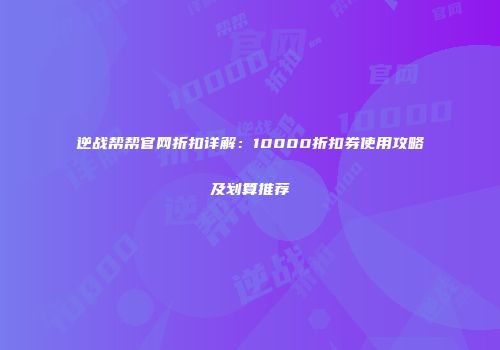 逆战帮帮官网折扣详解：10000折扣券使用攻略及划算推荐