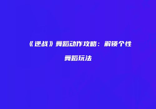 《逆战》舞蹈动作攻略：解锁个性舞蹈玩法